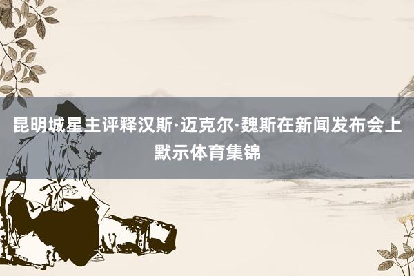 昆明城星主评释汉斯·迈克尔·魏斯在新闻发布会上默示体育集锦