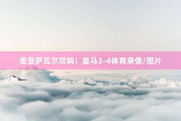 奥亚萨瓦尔双响！皇马3-4体育录像/图片