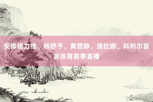 安排杨力维、杨舒予、黄想静、迪拉娜、科利尔首发体育赛事直播