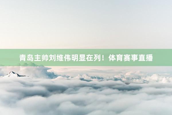 青岛主帅刘维伟明显在列！体育赛事直播