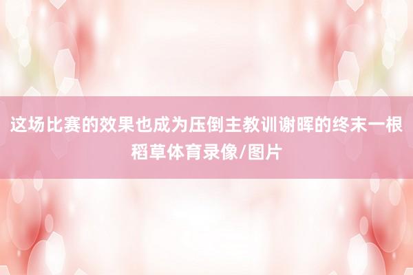 这场比赛的效果也成为压倒主教训谢晖的终末一根稻草体育录像/图片