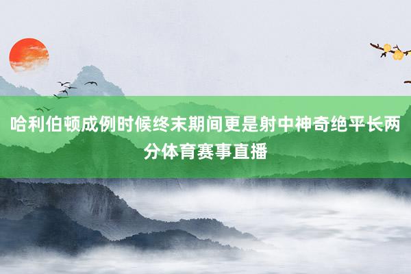 哈利伯顿成例时候终末期间更是射中神奇绝平长两分体育赛事直播