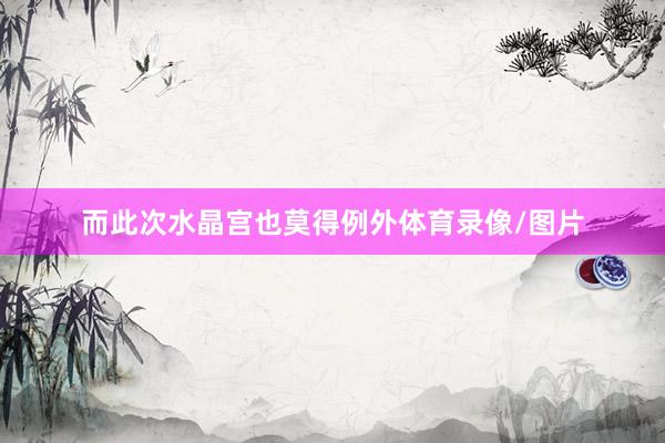 而此次水晶宫也莫得例外体育录像/图片