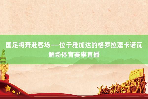 国足将奔赴客场——位于雅加达的格罗拉蓬卡诺瓦解场体育赛事直播