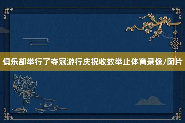 俱乐部举行了夺冠游行庆祝收效举止体育录像/图片