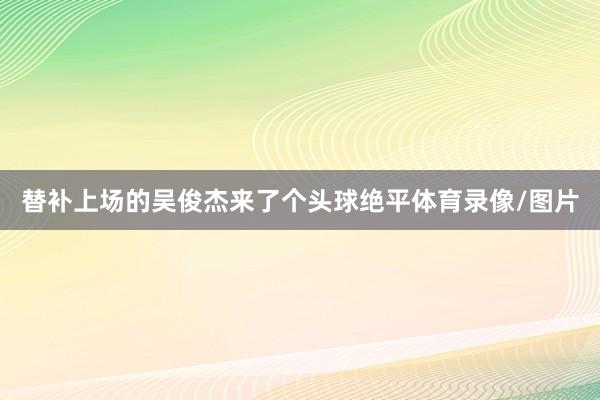 替补上场的吴俊杰来了个头球绝平体育录像/图片