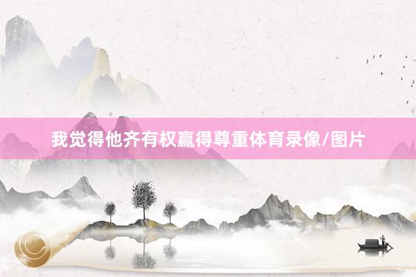 我觉得他齐有权赢得尊重体育录像/图片