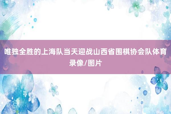 唯独全胜的上海队当天迎战山西省围棋协会队体育录像/图片
