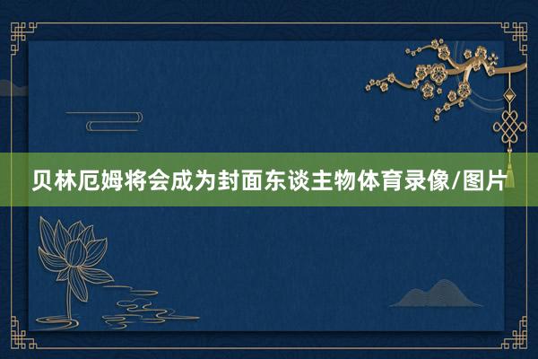 贝林厄姆将会成为封面东谈主物体育录像/图片