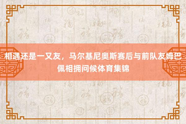 相遇还是一又友，马尔基尼奥斯赛后与前队友姆巴佩相拥问候体育集锦