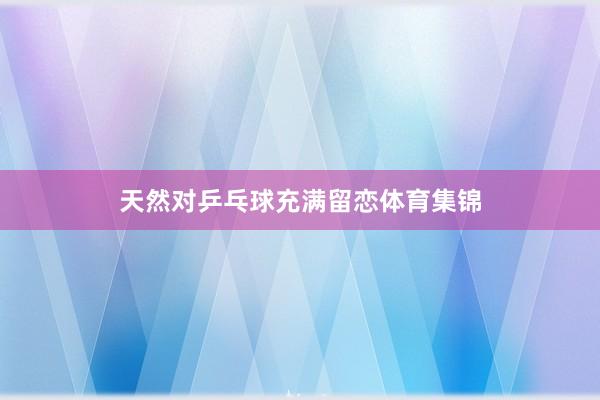 天然对乒乓球充满留恋体育集锦
