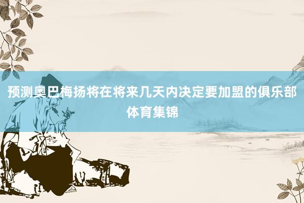 预测奥巴梅扬将在将来几天内决定要加盟的俱乐部体育集锦