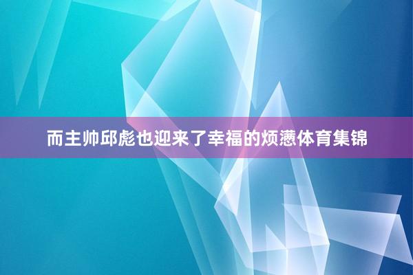 而主帅邱彪也迎来了幸福的烦懑体育集锦