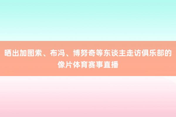 晒出加图索、布冯、博努奇等东谈主走访俱乐部的像片体育赛事直播