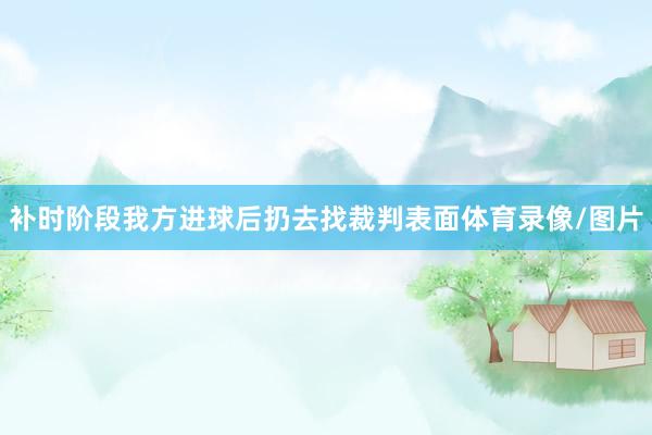 补时阶段我方进球后扔去找裁判表面体育录像/图片