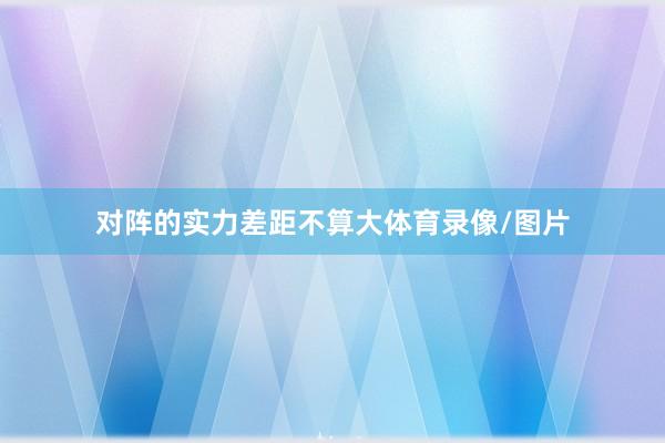 对阵的实力差距不算大体育录像/图片