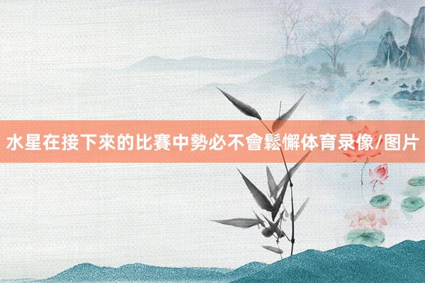 水星在接下來的比賽中勢必不會鬆懈体育录像/图片