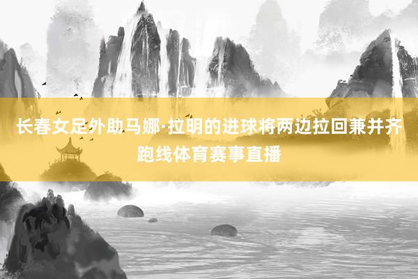 长春女足外助马娜·拉明的进球将两边拉回兼并齐跑线体育赛事直播