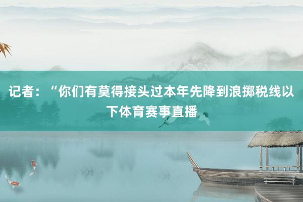 记者：“你们有莫得接头过本年先降到浪掷税线以下体育赛事直播