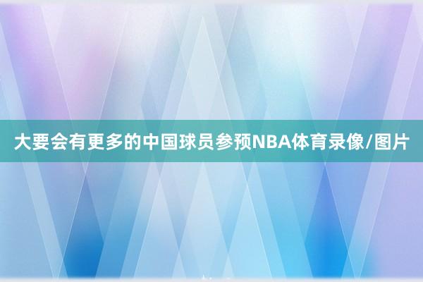 大要会有更多的中国球员参预NBA体育录像/图片
