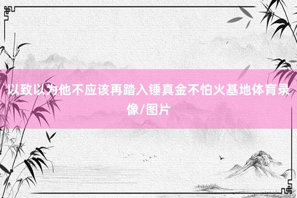 以致以为他不应该再踏入锤真金不怕火基地体育录像/图片