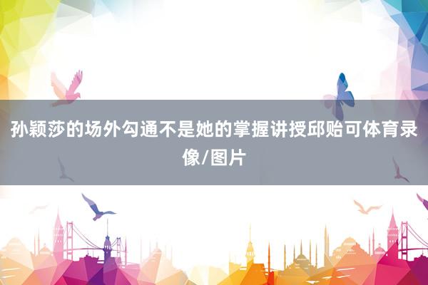 孙颖莎的场外勾通不是她的掌握讲授邱贻可体育录像/图片