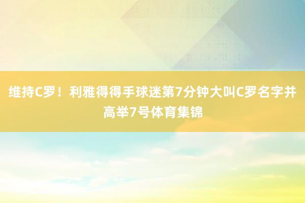 维持C罗！利雅得得手球迷第7分钟大叫C罗名字并高举7号体育集锦
