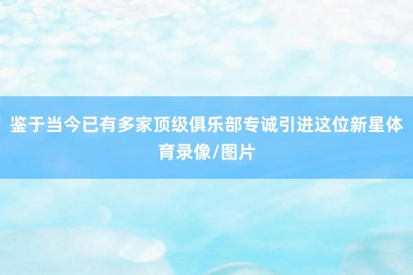 鉴于当今已有多家顶级俱乐部专诚引进这位新星体育录像/图片