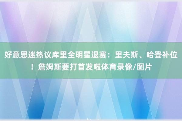 好意思迷热议库里全明星退赛：里夫斯、哈登补位！詹姆斯要打首发啦体育录像/图片