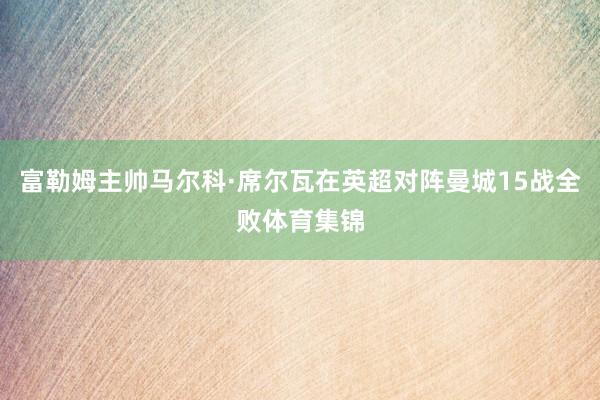 富勒姆主帅马尔科·席尔瓦在英超对阵曼城15战全败体育集锦