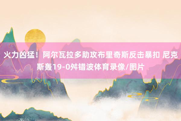 火力凶猛！阿尔瓦拉多助攻布里奇斯反击暴扣 尼克斯轰19-0舛错波体育录像/图片