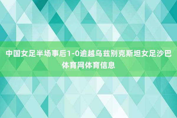 中国女足半场事后1-0逾越乌兹别克斯坦女足沙巴体育网体育信息