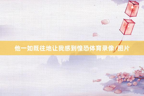 他一如既往地让我感到惶恐体育录像/图片