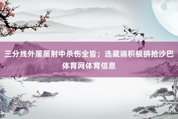 三分线外屡屡射中杀伤全皆；选藏端积极拼抢沙巴体育网体育信息