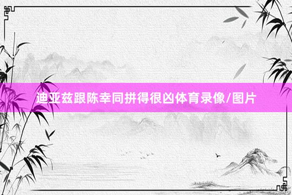 迪亚兹跟陈幸同拼得很凶体育录像/图片