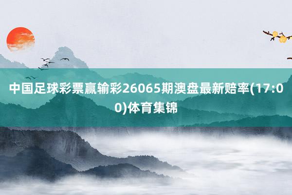 中国足球彩票赢输彩26065期澳盘最新赔率(17:00)体育集锦