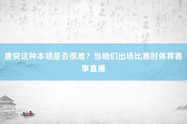 唐突这种本领是否很难?当咱们出场比赛时体育赛事直播