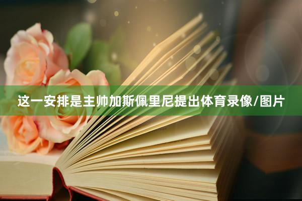 这一安排是主帅加斯佩里尼提出体育录像/图片