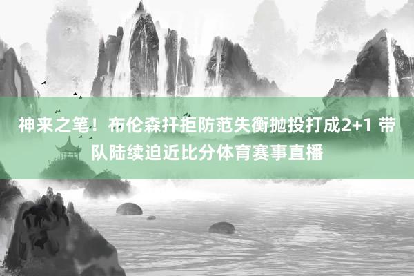 神来之笔！布伦森扞拒防范失衡抛投打成2+1 带队陆续迫近比分体育赛事直播
