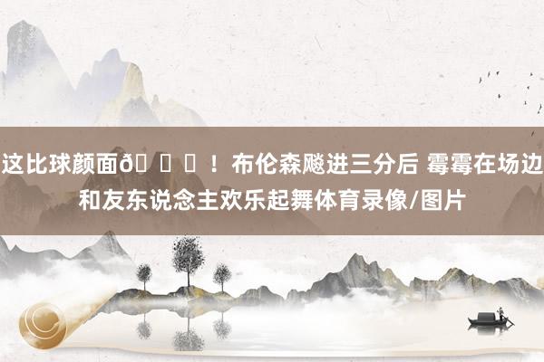 这比球颜面😍！布伦森飚进三分后 霉霉在场边和友东说念主欢乐起舞体育录像/图片