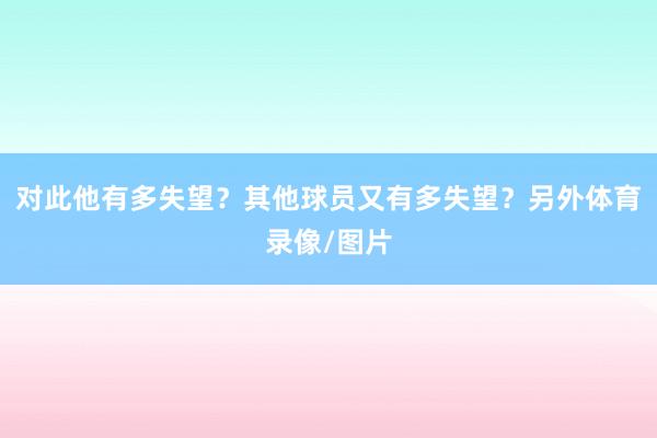 对此他有多失望?其他球员又有多失望?另外体育录像/图片