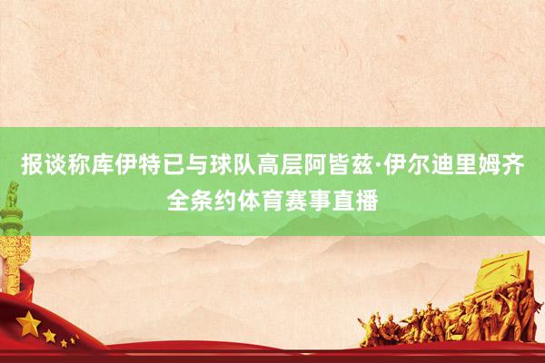 报谈称库伊特已与球队高层阿皆兹·伊尔迪里姆齐全条约体育赛事直播